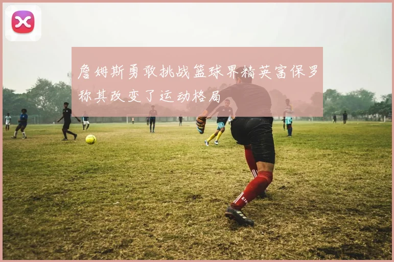 詹姆斯勇敢挑战篮球界精英富保罗称其改变了运动格局