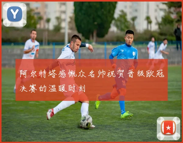阿尔特塔感慨众名帅祝贺晋级欧冠决赛的温暖时刻
