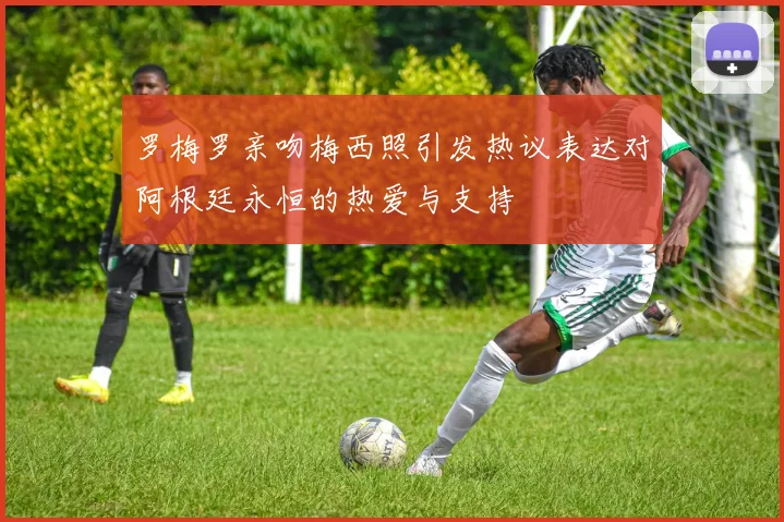 罗梅罗亲吻梅西照引发热议表达对阿根廷永恒的热爱与支持