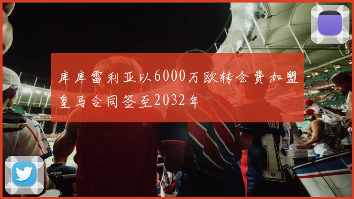 库库雷利亚以6000万欧转会费加盟皇马合同签至2032年
