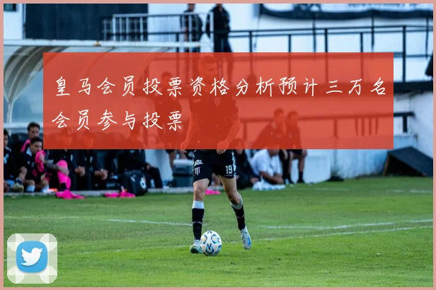 皇马会员投票资格分析预计三万名会员参与投票