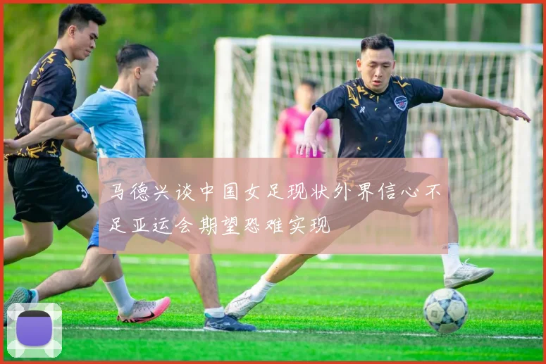 马德兴谈中国女足现状外界信心不足亚运会期望恐难实现
