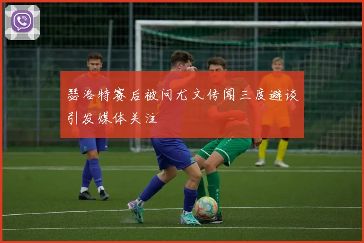 瑟洛特赛后被问尤文传闻三度避谈引发媒体关注