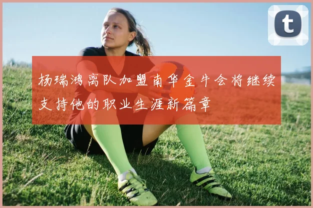 杨瑞鸿离队加盟南华金牛会将继续支持他的职业生涯新篇章