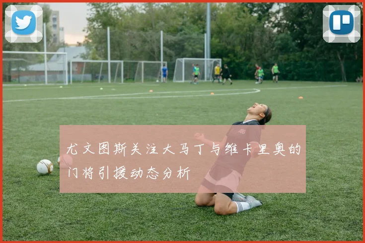 尤文图斯关注大马丁与维卡里奥的门将引援动态分析