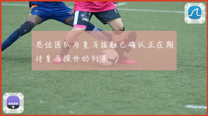 恩佐团队与皇马接触已确认正在期待皇马报价的到来