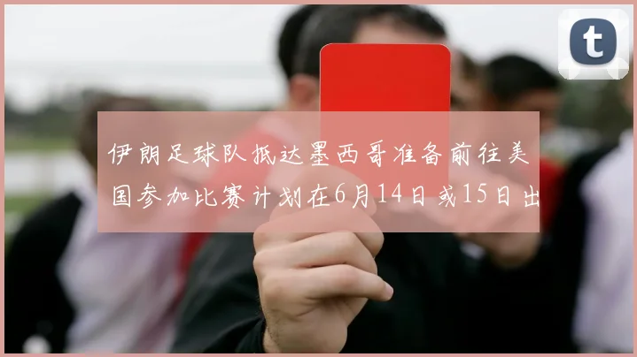 伊朗足球队抵达墨西哥准备前往美国参加比赛计划在6月14日或15日出发