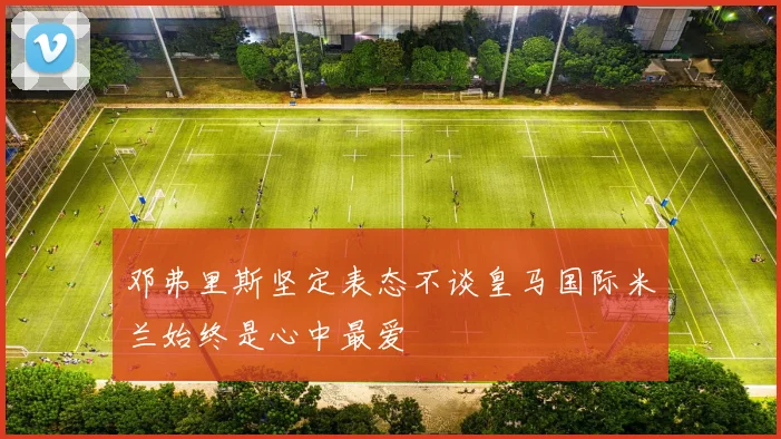 邓弗里斯坚定表态不谈皇马国际米兰始终是心中最爱