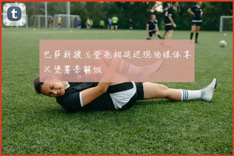 巴萨新援戈登亮相延迟现场媒体享汉堡薯条解饿
