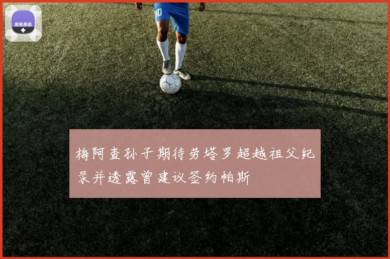 梅阿查孙子期待劳塔罗超越祖父纪录并透露曾建议签约帕斯
