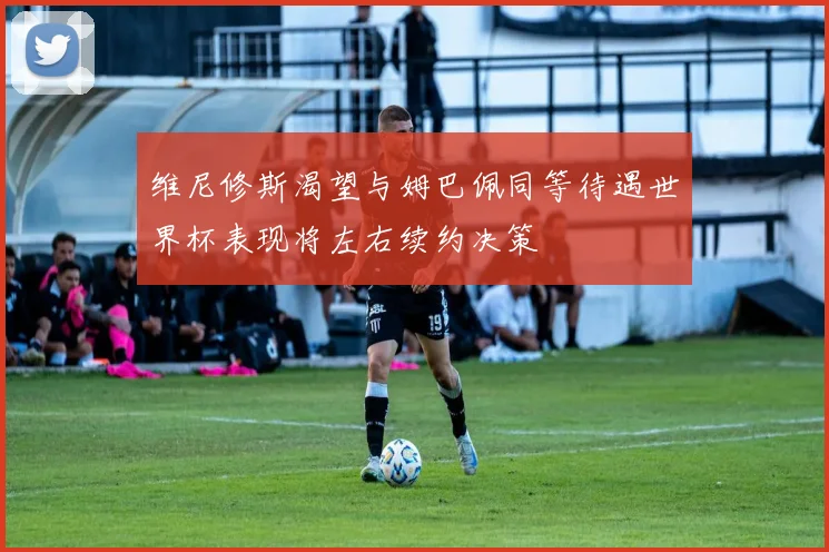 维尼修斯渴望与姆巴佩同等待遇世界杯表现将左右续约决策