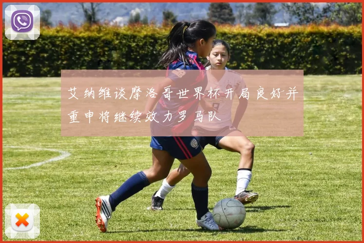 艾纳维谈摩洛哥世界杯开局良好并重申将继续效力罗马队