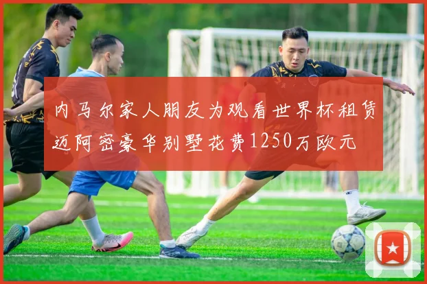 内马尔家人朋友为观看世界杯租赁迈阿密豪华别墅花费1250万欧元