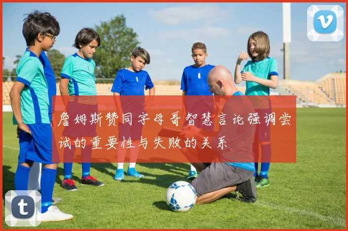 詹姆斯赞同字母哥智慧言论强调尝试的重要性与失败的关系