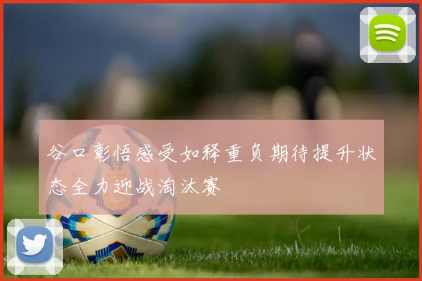 谷口彰悟感受如释重负期待提升状态全力迎战淘汰赛