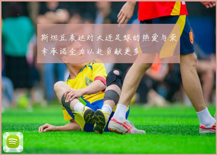 斯坦丘表达对大连足球的热爱与荣幸承诺全力以赴贡献更多