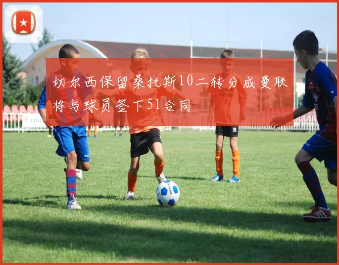 切尔西保留桑托斯10二转分成曼联将与球员签下51合同