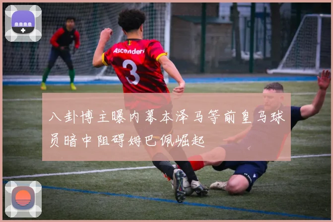 八卦博主曝内幕本泽马等前皇马球员暗中阻碍姆巴佩崛起