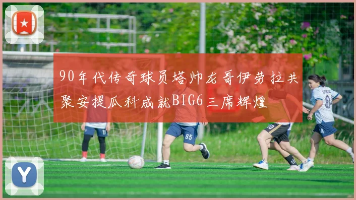 90年代传奇球员塔帅龙哥伊劳拉共聚安提瓜科成就BIG6三席辉煌
