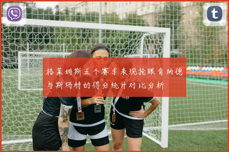 格莱姆斯五个赛季表现抢眼肯纳德与斯玛特的得分统计对比分析