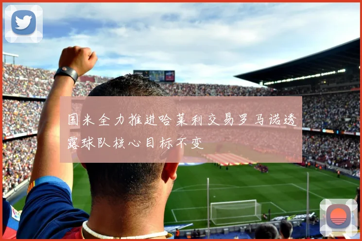 国米全力推进哈莱利交易罗马诺透露球队核心目标不变