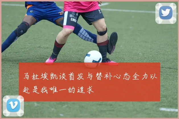 马杜埃凯谈首发与替补心态全力以赴是我唯一的追求