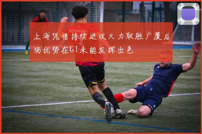 上海凭借持续进攻火力取胜广厦后场优势在G1未能发挥出色