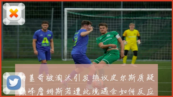约基奇被淘汰引发热议皮尔斯质疑巅峰詹姆斯若遭此境遇会如何反应