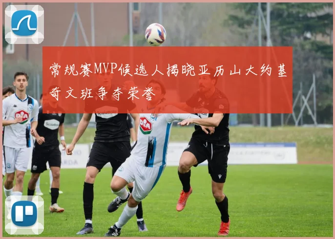 常规赛MVP候选人揭晓亚历山大约基奇文班争夺荣誉