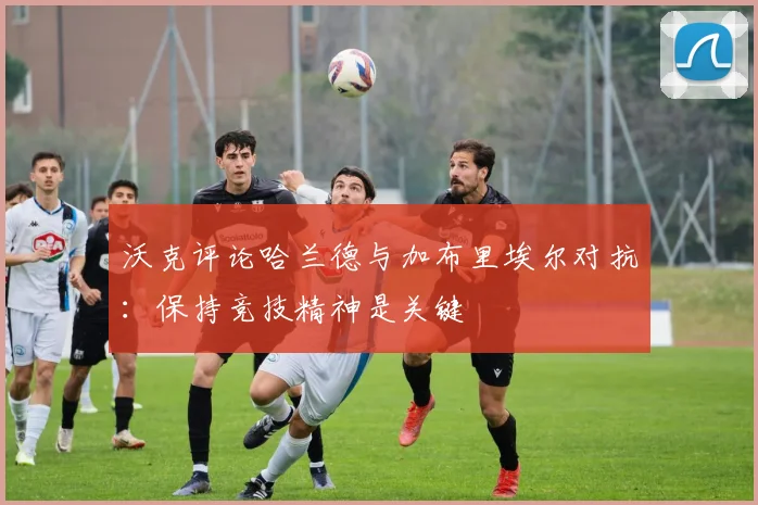 沃克评论哈兰德与加布里埃尔对抗：保持竞技精神是关键