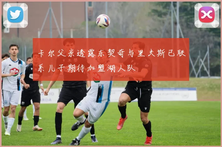 卡尔父亲透露东契奇与里夫斯已联系儿子期待加盟湖人队