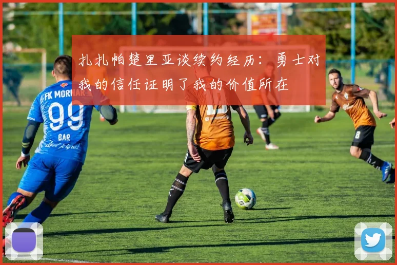 扎扎帕楚里亚谈续约经历：勇士对我的信任证明了我的价值所在