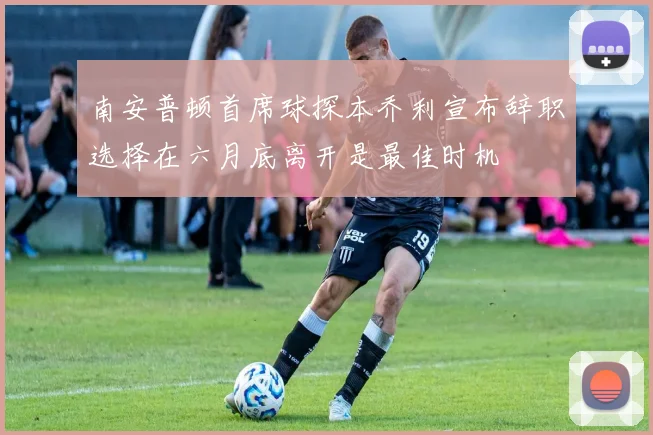南安普顿首席球探本乔利宣布辞职选择在六月底离开是最佳时机