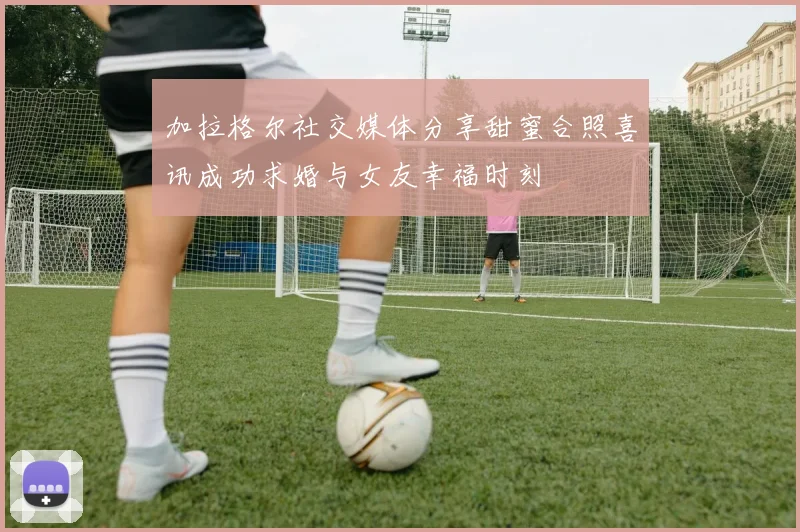 加拉格尔社交媒体分享甜蜜合照喜讯成功求婚与女友幸福时刻